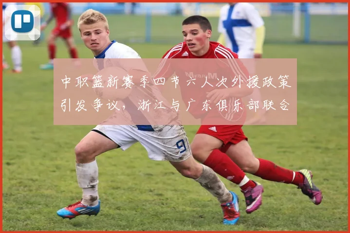 中职篮新赛季四节六人次外援政策引发争议,浙江与广东俱乐部联合强烈反对