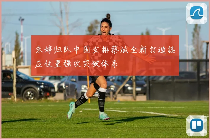 朱婷归队中国女排蔡斌全新打造接应位置强攻突破体系