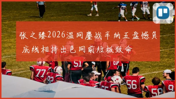张之臻2026温网鏖战辛纳五盘憾负 底线相持出色网前短板致命